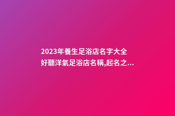 2023年養生足浴店名字大全 好聽洋氣足浴店名稱,起名之家-第1張-店鋪起名-玄機派